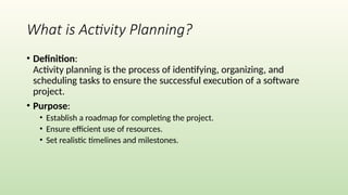 What is Activity Planning?
• Definition:
Activity planning is the process of identifying, organizing, and
scheduling tasks to ensure the successful execution of a software
project.
• Purpose:
• Establish a roadmap for completing the project.
• Ensure efficient use of resources.
• Set realistic timelines and milestones.
 