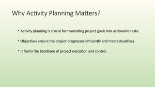 Why Activity Planning Matters?
• Activity planning is crucial for translating project goals into actionable tasks.
• Objectives ensure the project progresses efficiently and meets deadlines.
• It forms the backbone of project execution and control.
 