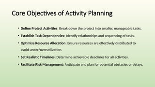 Core Objectives of Activity Planning
• Define Project Activities: Break down the project into smaller, manageable tasks.
• Establish Task Dependencies: Identify relationships and sequencing of tasks.
• Optimize Resource Allocation: Ensure resources are effectively distributed to
avoid under/overutilization.
• Set Realistic Timelines: Determine achievable deadlines for all activities.
• Facilitate Risk Management: Anticipate and plan for potential obstacles or delays.
 