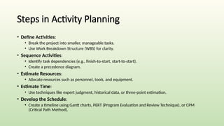 Steps in Activity Planning
• Define Activities:
• Break the project into smaller, manageable tasks.
• Use Work Breakdown Structure (WBS) for clarity.
• Sequence Activities:
• Identify task dependencies (e.g., finish-to-start, start-to-start).
• Create a precedence diagram.
• Estimate Resources:
• Allocate resources such as personnel, tools, and equipment.
• Estimate Time:
• Use techniques like expert judgment, historical data, or three-point estimation.
• Develop the Schedule:
• Create a timeline using Gantt charts, PERT (Program Evaluation and Review Technique), or CPM
(Critical Path Method).
 