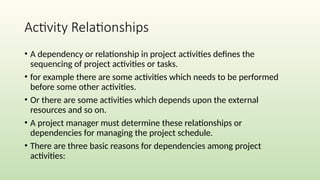 Activity Relationships
• A dependency or relationship in project activities defines the
sequencing of project activities or tasks.
• for example there are some activities which needs to be performed
before some other activities.
• Or there are some activities which depends upon the external
resources and so on.
• A project manager must determine these relationships or
dependencies for managing the project schedule.
• There are three basic reasons for dependencies among project
activities:
 