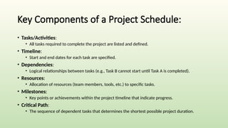 Key Components of a Project Schedule:
• Tasks/Activities:
• All tasks required to complete the project are listed and defined.
• Timeline:
• Start and end dates for each task are specified.
• Dependencies:
• Logical relationships between tasks (e.g., Task B cannot start until Task A is completed).
• Resources:
• Allocation of resources (team members, tools, etc.) to specific tasks.
• Milestones:
• Key points or achievements within the project timeline that indicate progress.
• Critical Path:
• The sequence of dependent tasks that determines the shortest possible project duration.
 