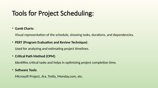 Tools for Project Scheduling:
• Gantt Charts:
Visual representation of the schedule, showing tasks, durations, and dependencies.
• PERT (Program Evaluation and Review Technique):
Used for analyzing and estimating project timelines.
• Critical Path Method (CPM):
Identifies critical tasks and helps in optimizing project completion time.
• Software Tools:
Microsoft Project, Jira, Trello, Monday.com, etc.
 
