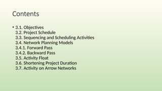 Contents
• 3.1. Objectives
3.2. Project Schedule
3.3. Sequencing and Scheduling Activities
3.4. Network Planning Models
3.4.1. Forward Pass
3.4.2. Backward Pass
3.5. Activity Float
3.6. Shortening Project Duration
3.7. Activity on Arrow Networks
 