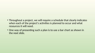 • Throughout a project, we will require a schedule that clearly indicates
when each of the project’s activities is planned to occur and what
resources it will need.
• One way of presenting such a plan is to use a bar chart as shown in
the next slide.
 