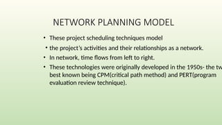 NETWORK PLANNING MODEL
• These project scheduling techniques model
• the project’s activities and their relationships as a network.
• In network, time flows from left to right.
• These technologies were originally developed in the 1950s- the tw
best known being CPM(critical path method) and PERT(program
evaluation review technique).
 