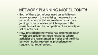 NETWORK PLANNING MODEL CONT’d
• Both of these techniques used an activity-on-
arrow approach to visualizing the project as a
network where activities are drawn as arrows
joining circles or nodes, which represent the
possible start and/or completion of an activity or
set of activities.
• Now, precedence networks has become popular
which use activity-on-node networks where
activities are represented as nodes and the links
between nodes represents precedence (or
sequencing) requirements.
 