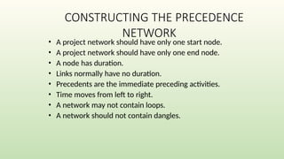 CONSTRUCTING THE PRECEDENCE
NETWORK
• A project network should have only one start node.
• A project network should have only one end node.
• A node has duration.
• Links normally have no duration.
• Precedents are the immediate preceding activities.
• Time moves from left to right.
• A network may not contain loops.
• A network should not contain dangles.
 