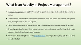 What is an Activity in Project Management?
• In project management, an "activity" is simply a specific task or job that needs to be done for a
project.
• These activities are important because they help break down the project into smaller, manageable
parts, making it easier to plan and organize.
• Each activity has its own start and end dates, and it needs certain resources and people to get done.
• By identifying and defining activities, project managers can create a clear plan for the project, assign
resources effectively, and keep track of progress.
• Activities are the building blocks of the project schedule, ensuring that everything gets done on time
and within budget.
 