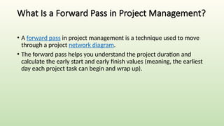 What Is a Forward Pass in Project Management?
• A forward pass in project management is a technique used to move
through a project network diagram.
• The forward pass helps you understand the project duration and
calculate the early start and early finish values (meaning, the earliest
day each project task can begin and wrap up).
 