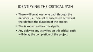 IDENTIFYING THE CRITICAL PATH
• There will be at least one path through the
network (i.e., one set of successive activities)
that defines the duration of the project.
• This is known as the critical path.
• Any delay to any activities on this critical path
will delay the completion of the project.
 