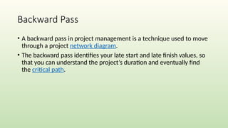 Backward Pass
• A backward pass in project management is a technique used to move
through a project network diagram.
• The backward pass identifies your late start and late finish values, so
that you can understand the project’s duration and eventually find
the critical path.
 