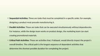 • Sequential Activities: These are tasks that must be completed in a specific order. For example,
designing a product must precede manufacturing it.
• Parallel Activities: These are tasks that can be executed simultaneously without dependencies.
For instance, while the design team works on product design, the marketing team can start
creating promotional materials.
• Critical Path Activities: These are activities that, if delayed, would directly impact the project's
overall timeline. The critical path is the longest sequence of dependent activities that
determine the shortest possible duration for completing the project.
 