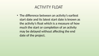 ACTIVITY FLOAT
• The difference between an activity’s earliest
start date and its latest start date is known as
the activity’s float which is a measure of how
much the start or completion of an activity
may be delayed without affecting the end
date of the project.
 