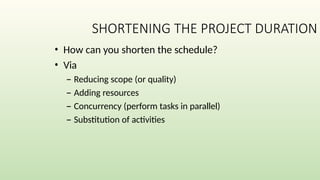 SHORTENING THE PROJECT DURATION
• How can you shorten the schedule?
• Via
– Reducing scope (or quality)
– Adding resources
– Concurrency (perform tasks in parallel)
– Substitution of activities
 