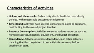 Characteristics of Activities
• Unique and Measurable: Each activity should be distinct and clearly
defined, with measurable outcomes or milestones.
• Time-Bound: Activities have specific start and end dates or durations,
contributing to the overall project timeline.
• Resource Consumption: Activities consume various resources such as
human resources, materials, equipment, and budget allocation.
• Dependency: Activities may have dependencies on other activities,
meaning that the completion of one activity is necessary before
another can start.
 