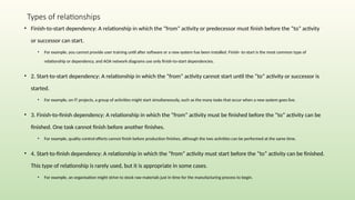 Types of relationships
• Finish-to-start dependency: A relationship in which the “from” activity or predecessor must finish before the “to” activity
or successor can start.
• For example, you cannot provide user training until after software or a new system has been installed. Finish- to-start is the most common type of
relationship or dependency, and AOA network diagrams use only finish-to-start dependencies.
• 2. Start-to-start dependency: A relationship in which the “from” activity cannot start until the “to” activity or successor is
started.
• For example, on IT projects, a group of activities might start simultaneously, such as the many tasks that occur when a new system goes live.
• 3. Finish-to-finish dependency: A relationship in which the “from” activity must be finished before the “to” activity can be
finished. One task cannot finish before another finishes.
• For example, quality control efforts cannot finish before production finishes, although the two activities can be performed at the same time.
• 4. Start-to-finish dependency: A relationship in which the “from” activity must start before the “to” activity can be finished.
This type of relationship is rarely used, but it is appropriate in some cases.
• For example, an organisation might strive to stock raw materials just in time for the manufacturing process to begin.
 