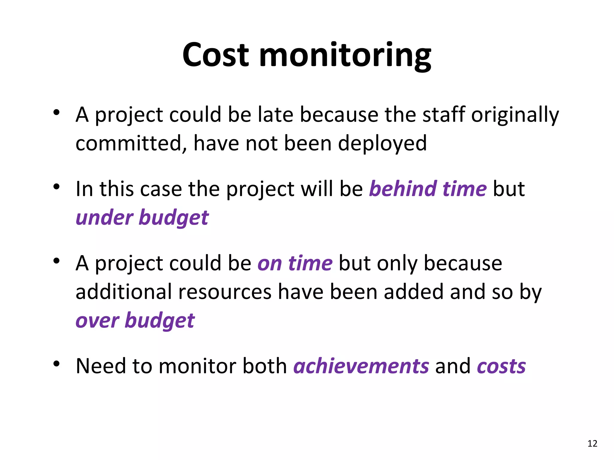 Cost monitoring A project could be late because the staff originally committed, have not been deployed In this case the project will be  behind time  but  under budget A project could be  on time  but only because additional resources have been added and so by  over budget Need to monitor both  achievements  and  costs 