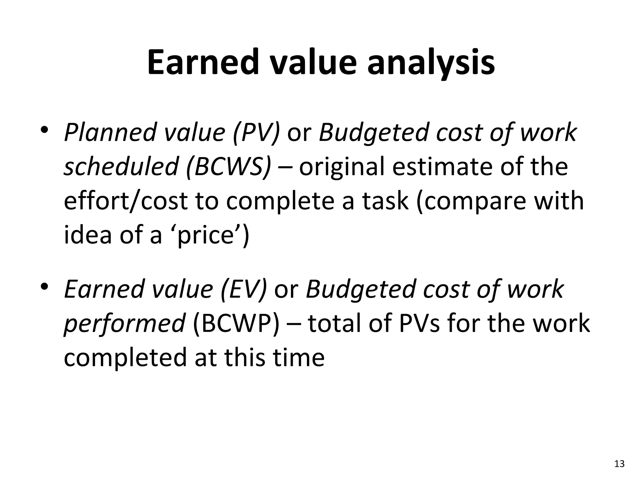 Earned value analysis Planned value (PV)  or  Budgeted cost of work scheduled   (BCWS) –  original estimate of the effort/cost to complete a task (compare with idea of a ‘price’) Earned value (EV)  or  Budgeted cost of work performed  (BCWP) – total of PVs for the work completed at this time 