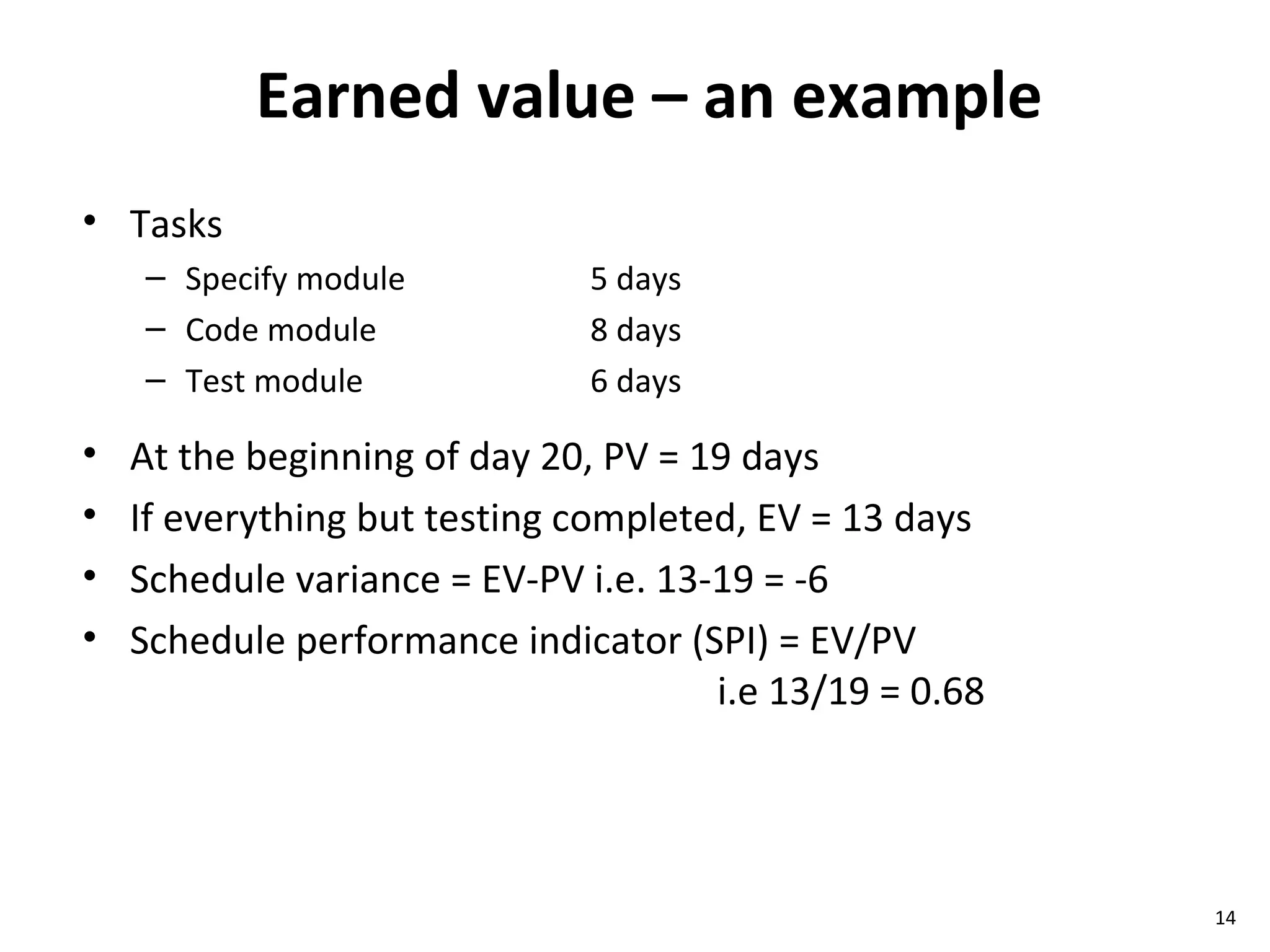 Earned value – an example Tasks Specify module 5 days Code module 8 days Test module 6 days At the beginning of day 20, PV = 19 days If everything but testing completed, EV = 13 days Schedule variance = EV-PV i.e. 13-19 = -6 Schedule performance indicator (SPI) = EV/PV i.e 13/19 = 0.68 
