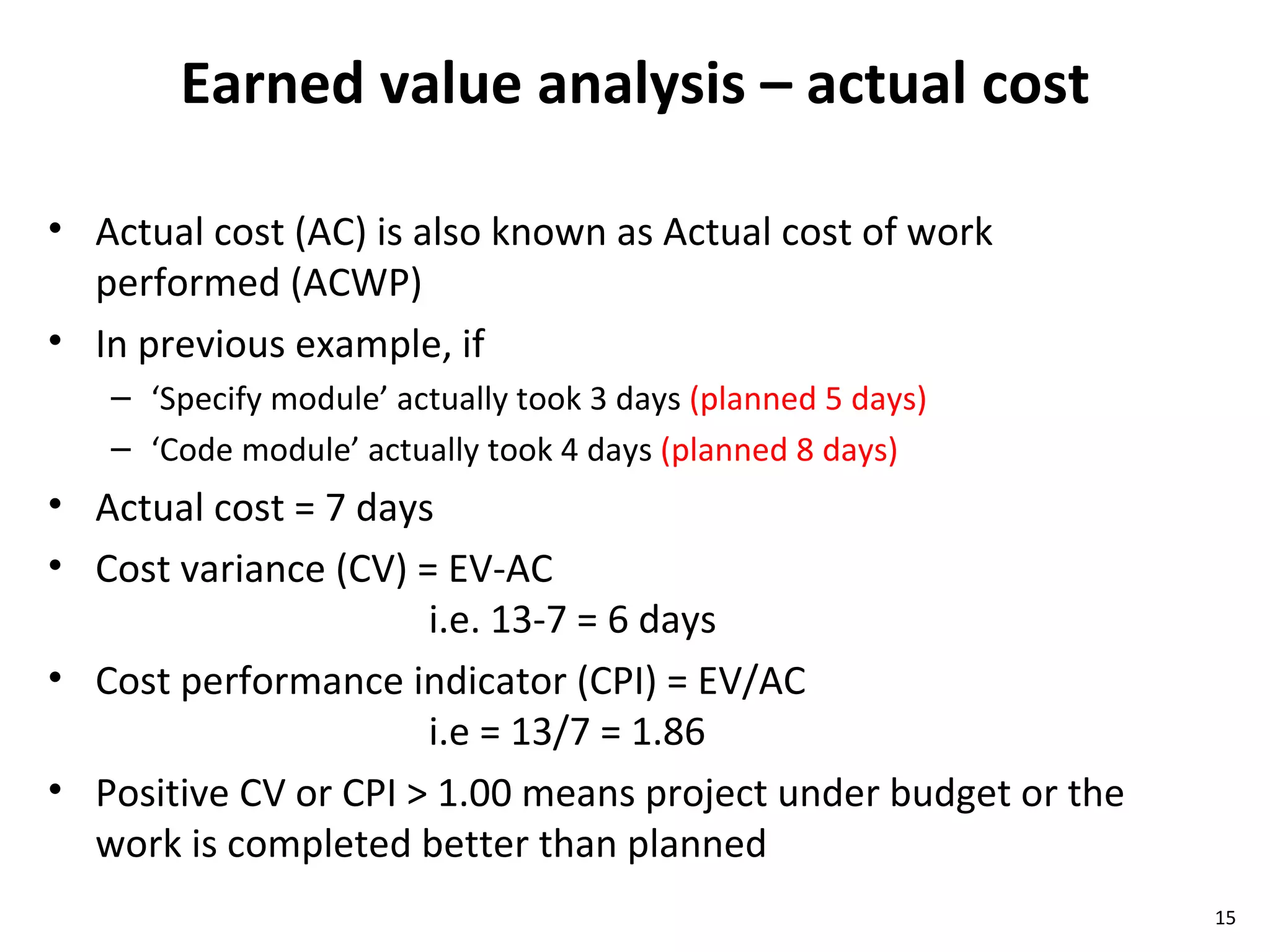 Earned value analysis – actual cost Actual cost (AC) is also known as Actual cost of work performed (ACWP) In previous example, if  ‘ Specify module’ actually took 3 days  (planned 5 days) ‘ Code module’ actually took 4 days  (planned 8 days) Actual cost = 7 days Cost variance (CV) = EV-AC  i.e. 13-7 = 6 days Cost performance indicator (CPI) = EV/AC i.e = 13/7 = 1.86 Positive CV or CPI > 1.00 means project under budget or the work is completed better than planned 