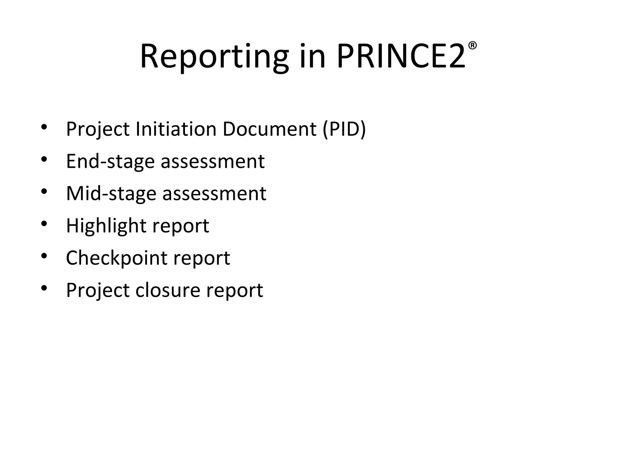 Reporting in PRINCE2 ® Project Initiation Document (PID) End-stage assessment Mid-stage assessment Highlight report Checkpoint report Project closure report 