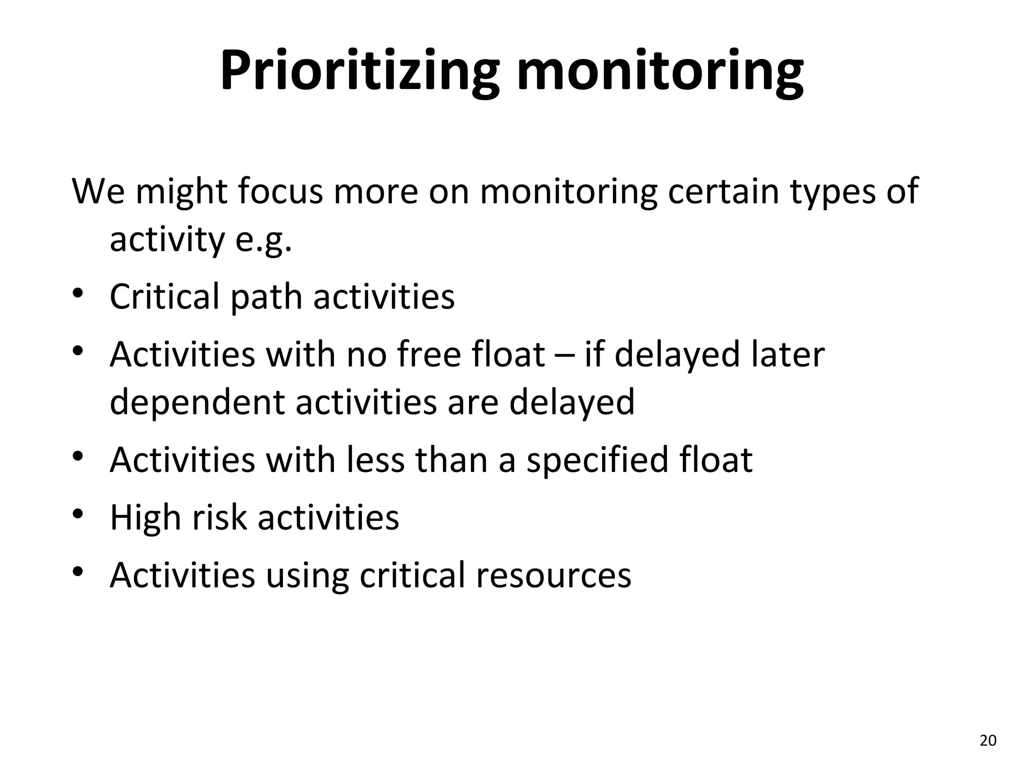 Prioritizing monitoring We might focus more on monitoring certain types of activity e.g. Critical path activities  Activities with no free float – if delayed later dependent activities are delayed Activities with less than a specified float High risk activities Activities using critical resources 