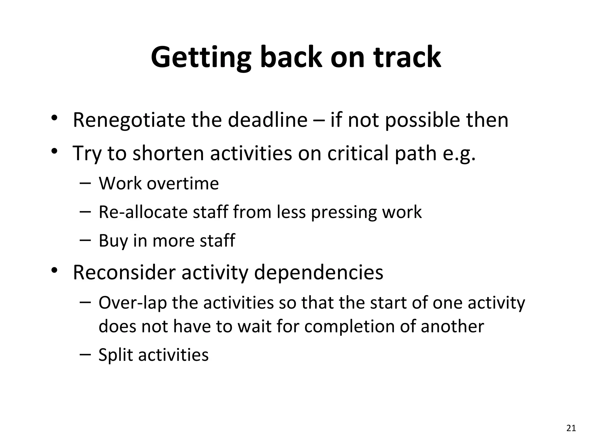 Getting back on track Renegotiate the deadline – if not possible then Try to shorten activities on critical path e.g. Work overtime Re-allocate staff from less pressing work Buy in more staff  Reconsider activity dependencies Over-lap the activities so that the start of one activity does not have to wait for completion of another Split activities 