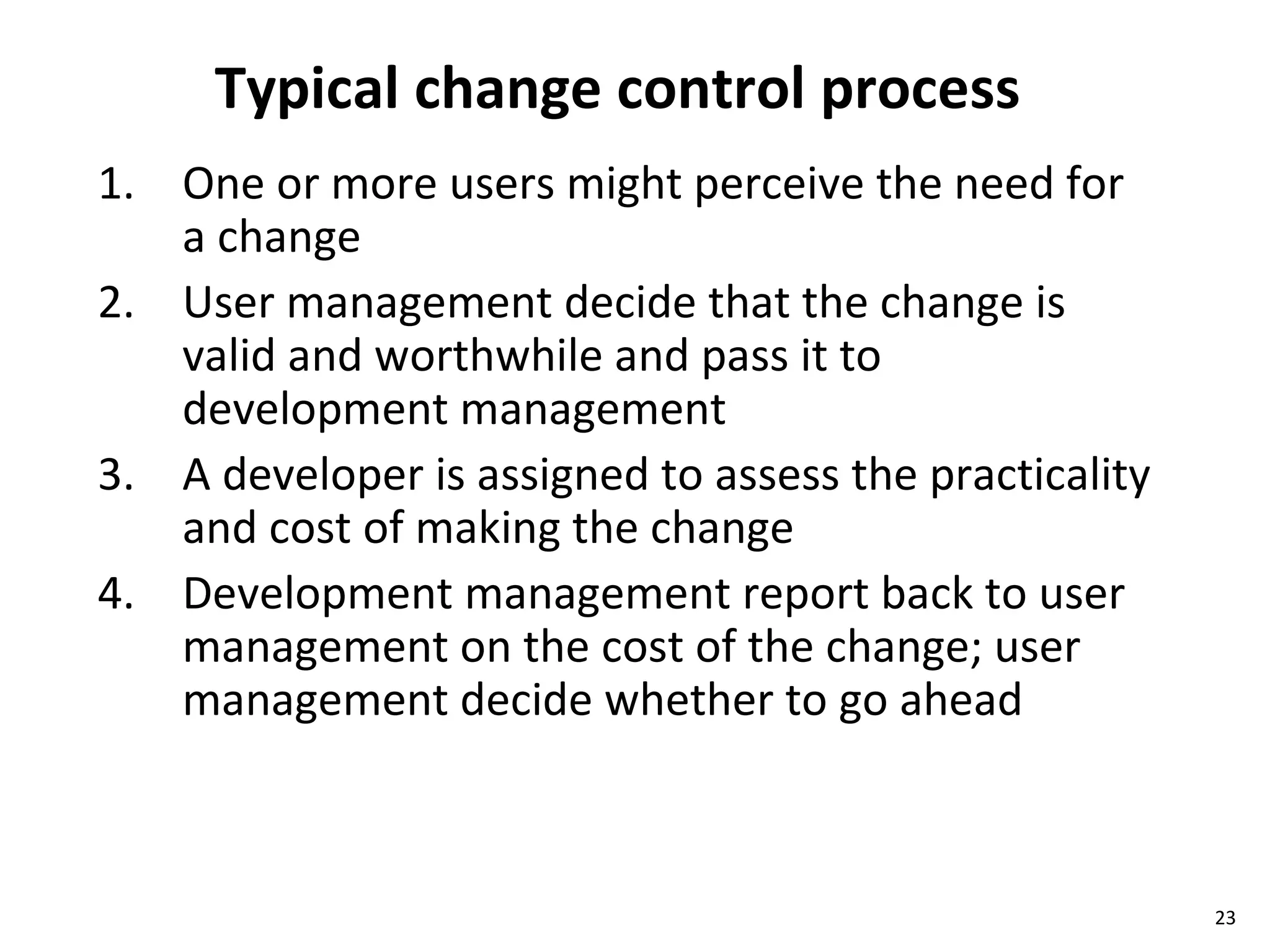 Typical change control process One or more users might perceive the need for a change User management decide that the change is valid and worthwhile and pass it to development management A developer is assigned to assess the practicality and cost of making the change Development management report back to user management on the cost of the change; user management decide whether to go ahead 