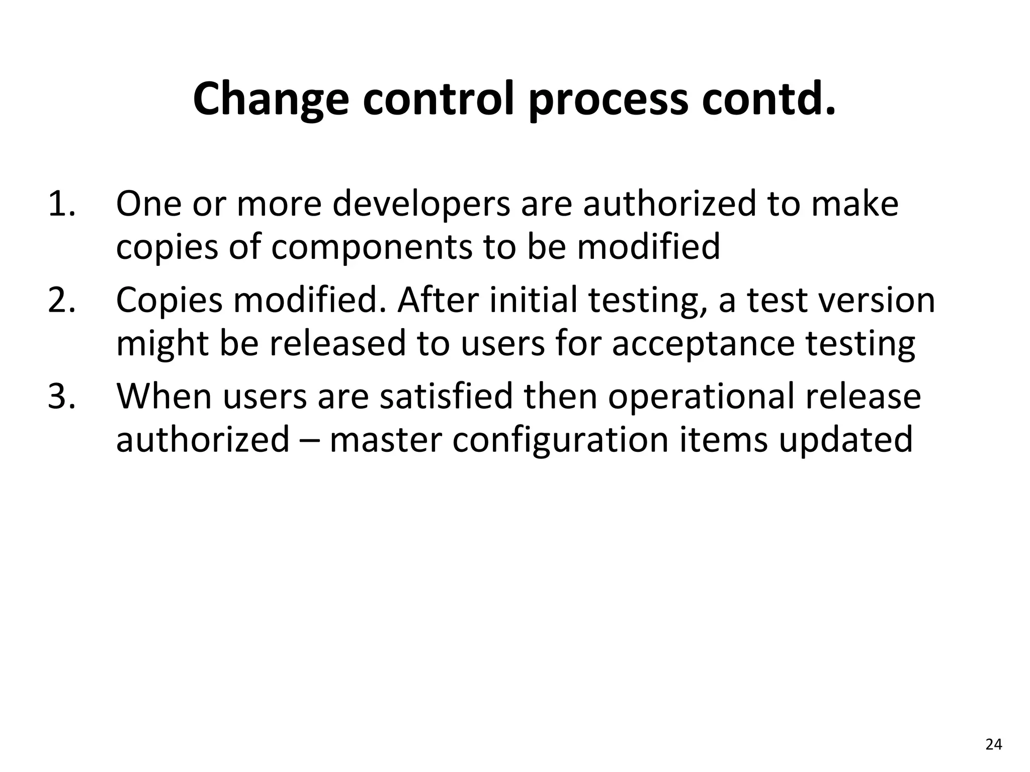 Change control process contd. One or more developers are authorized to make copies of components to be modified Copies modified. After initial testing, a test version might be released to users for acceptance testing When users are satisfied then operational release authorized – master configuration items updated 