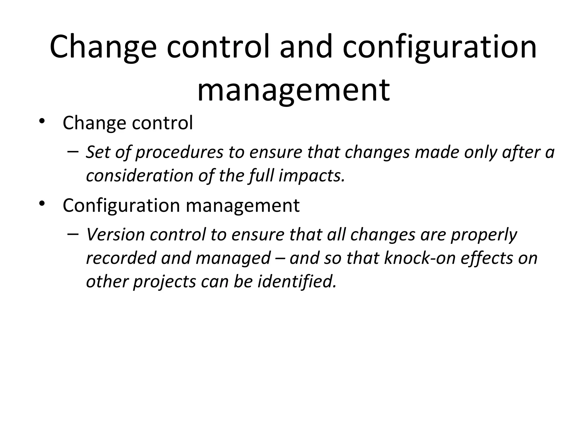 Change control and configuration management Change control Set of procedures to ensure that changes made only after a consideration of the full impacts. Configuration management Version control to ensure that all changes are properly recorded and managed – and so that knock-on effects on other projects can be identified. 