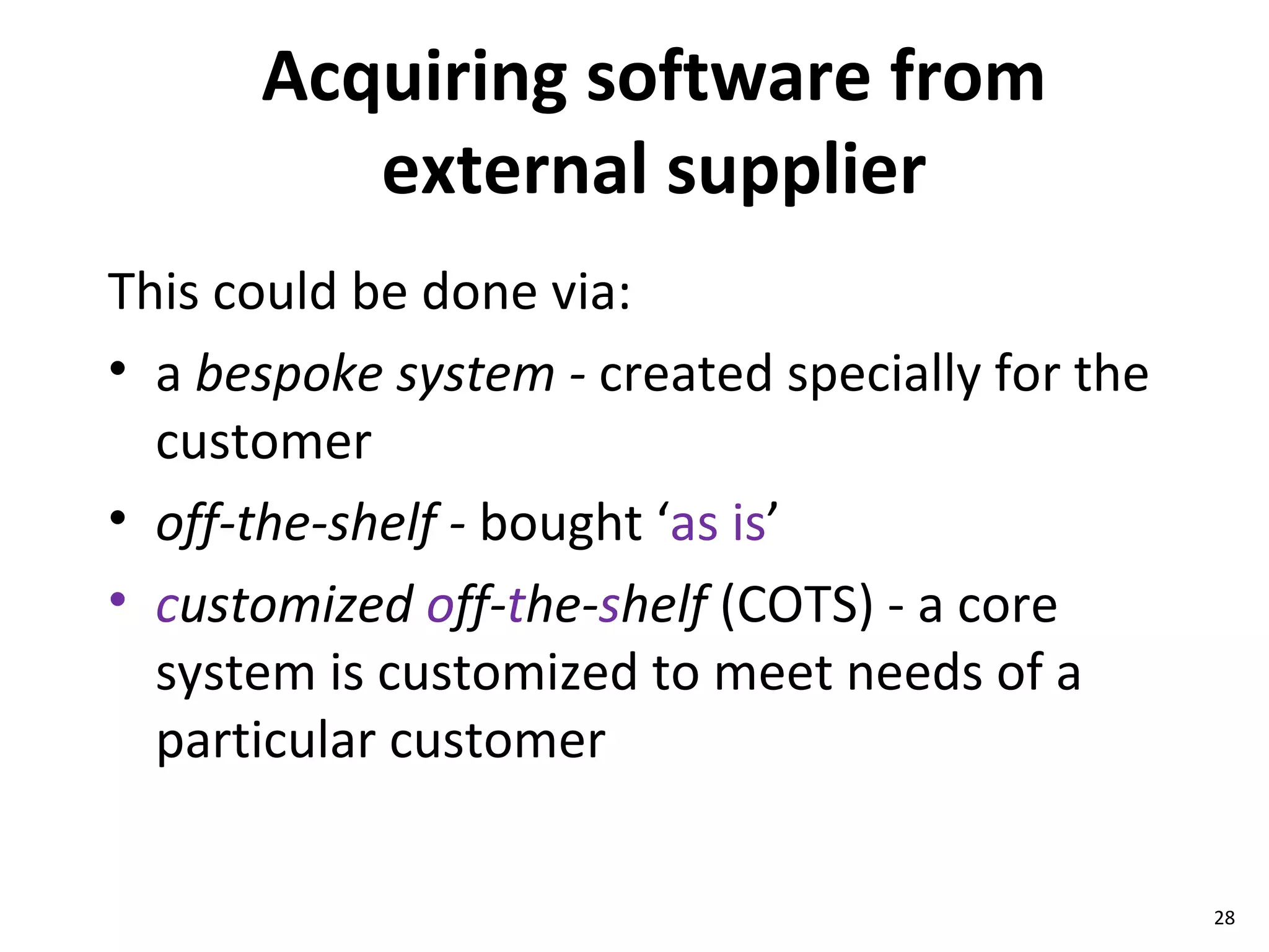 Acquiring software from external supplier This could be done via: a  bespoke system -  created specially for the customer off-the-shelf -  bought ‘ as is ’  c ustomized  o ff- t he- s helf  (COTS) - a core system is customized to meet needs of a particular customer 