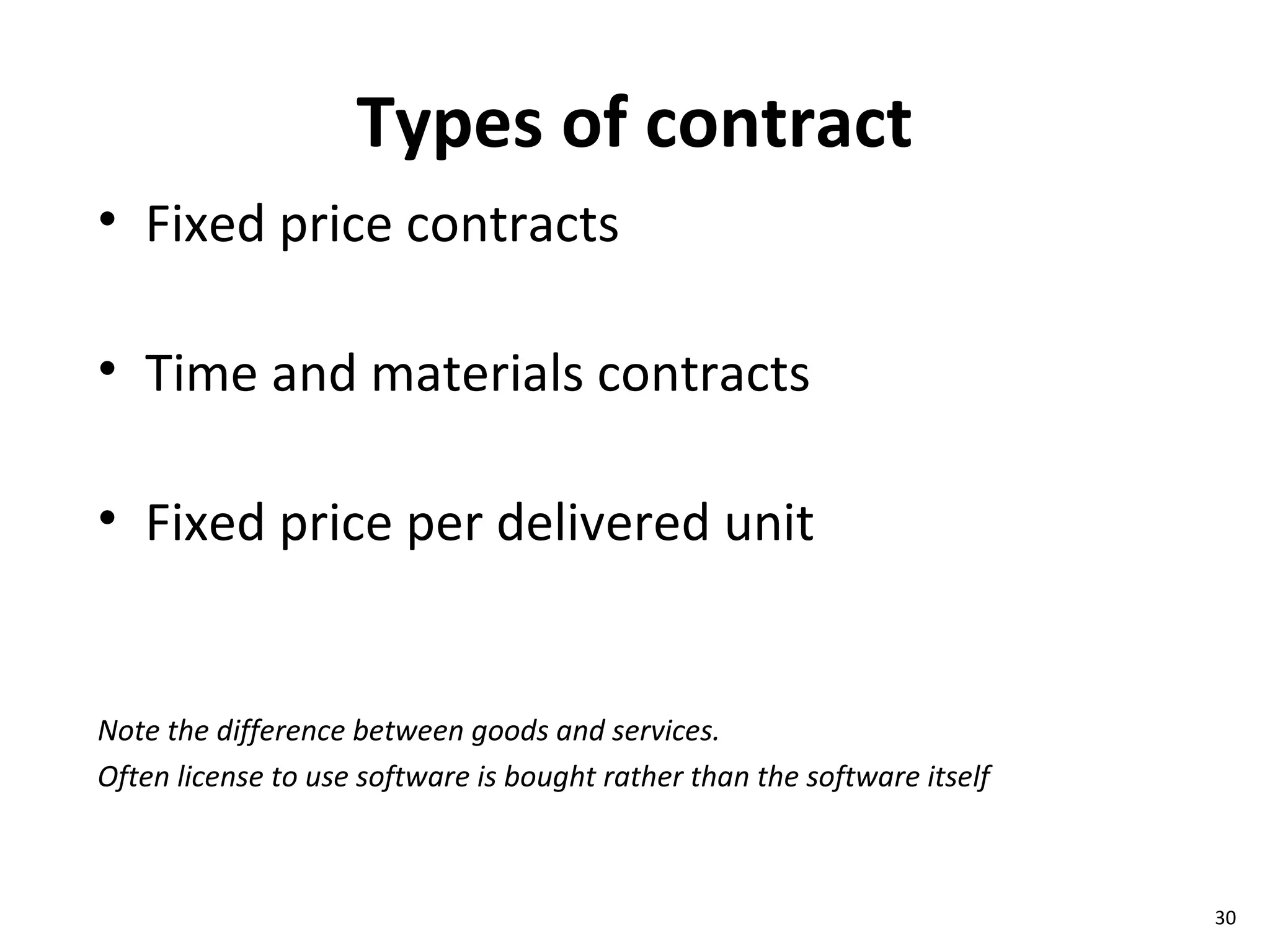 Types of contract Fixed price contracts Time and materials contracts Fixed price per delivered unit Note the difference between goods and services. Often license to use software is bought rather than the software itself 