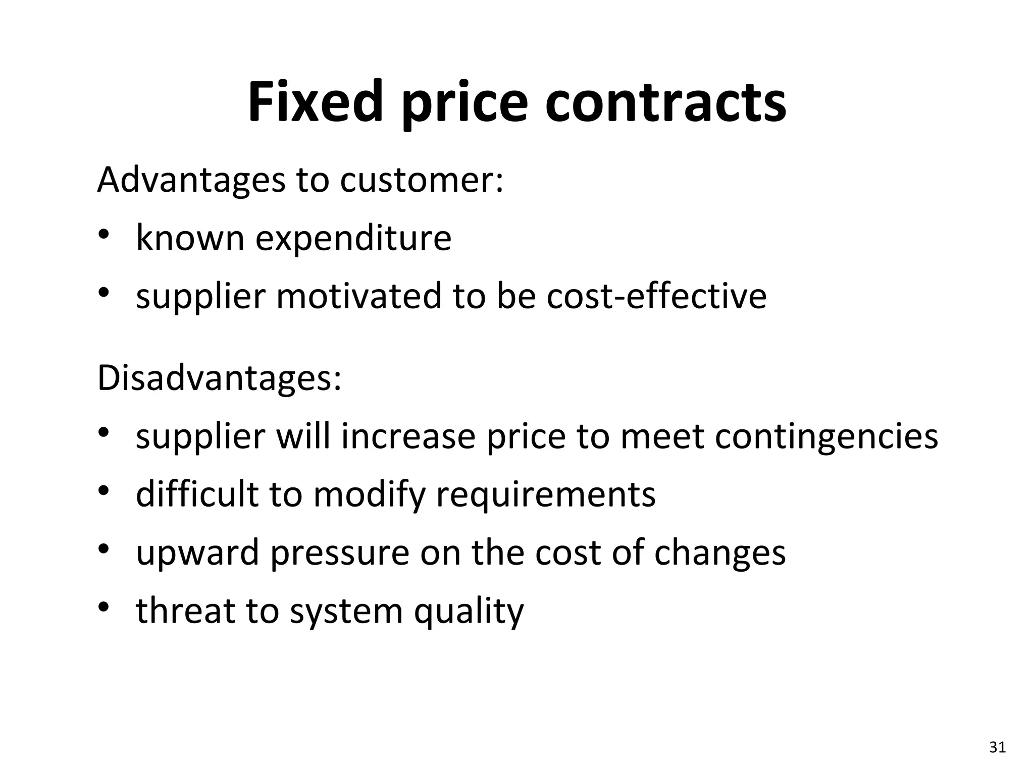 Fixed price contracts Advantages to customer: known expenditure supplier motivated to be cost-effective Disadvantages: supplier will increase price to meet contingencies difficult to modify requirements upward pressure on the cost of changes threat to system quality 