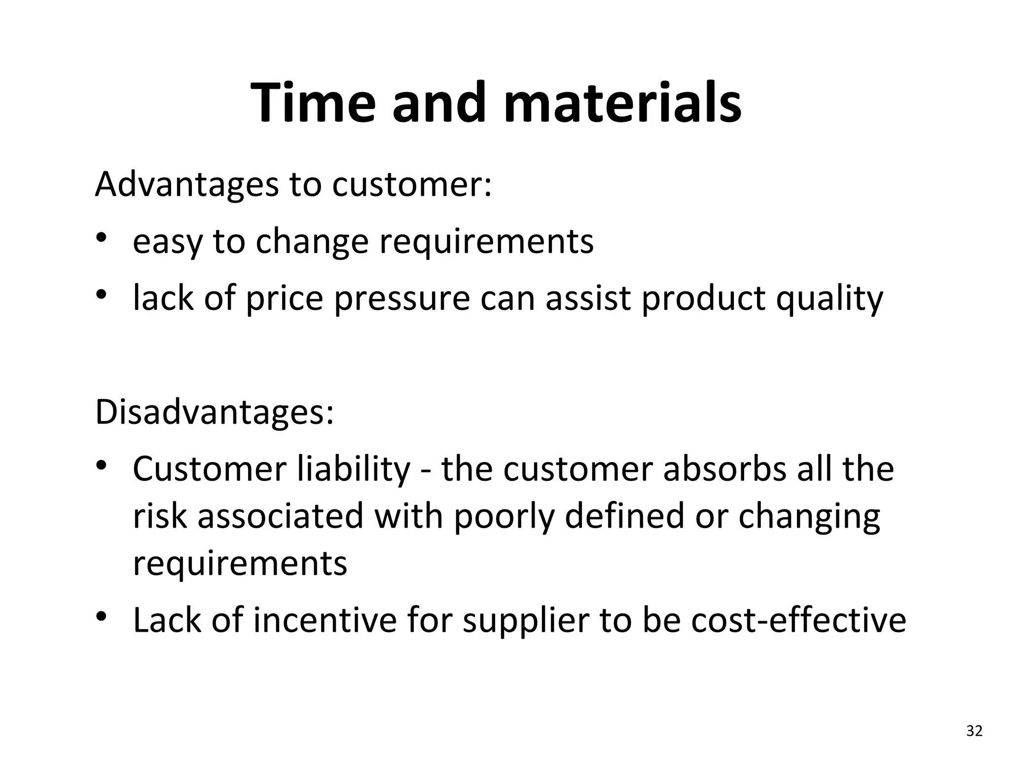 Time and materials Advantages to customer: easy to change requirements lack of price pressure can assist product quality Disadvantages: Customer liability - the customer absorbs all the risk associated with poorly defined or changing requirements Lack of incentive for supplier to be cost-effective 