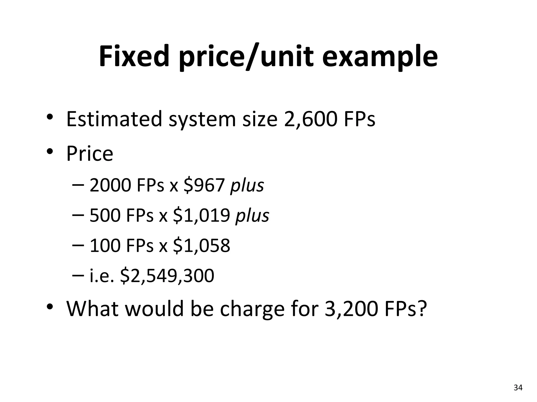 Fixed price/unit example Estimated system size 2,600 FPs Price  2000 FPs x $967  plus   500 FPs x $1,019  plus 100 FPs x $1,058  i.e. $2,549,300 What would be charge for 3,200 FPs? 