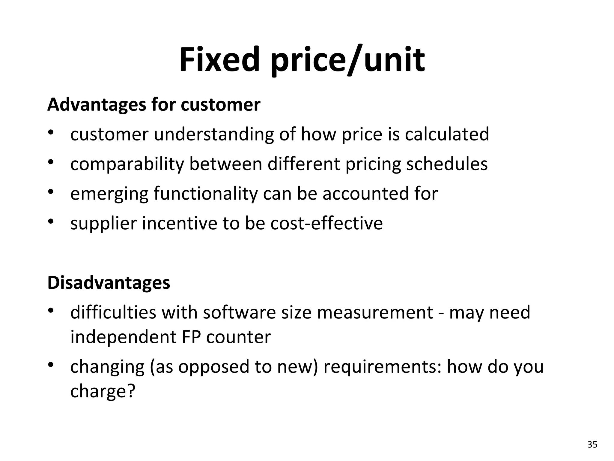 Fixed price/unit Advantages for customer customer understanding of how price is calculated comparability between different pricing schedules emerging functionality can be accounted for supplier incentive to be cost-effective Disadvantages difficulties with software size measurement - may need independent FP counter changing (as opposed to new) requirements: how do you charge? 