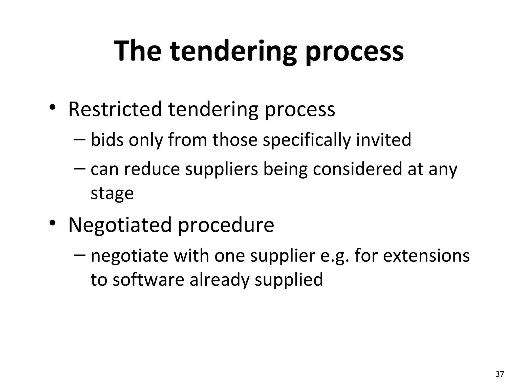 The tendering process Restricted tendering process bids only from those specifically invited can reduce suppliers being considered at any stage Negotiated procedure negotiate with one supplier e.g. for extensions to software already supplied 