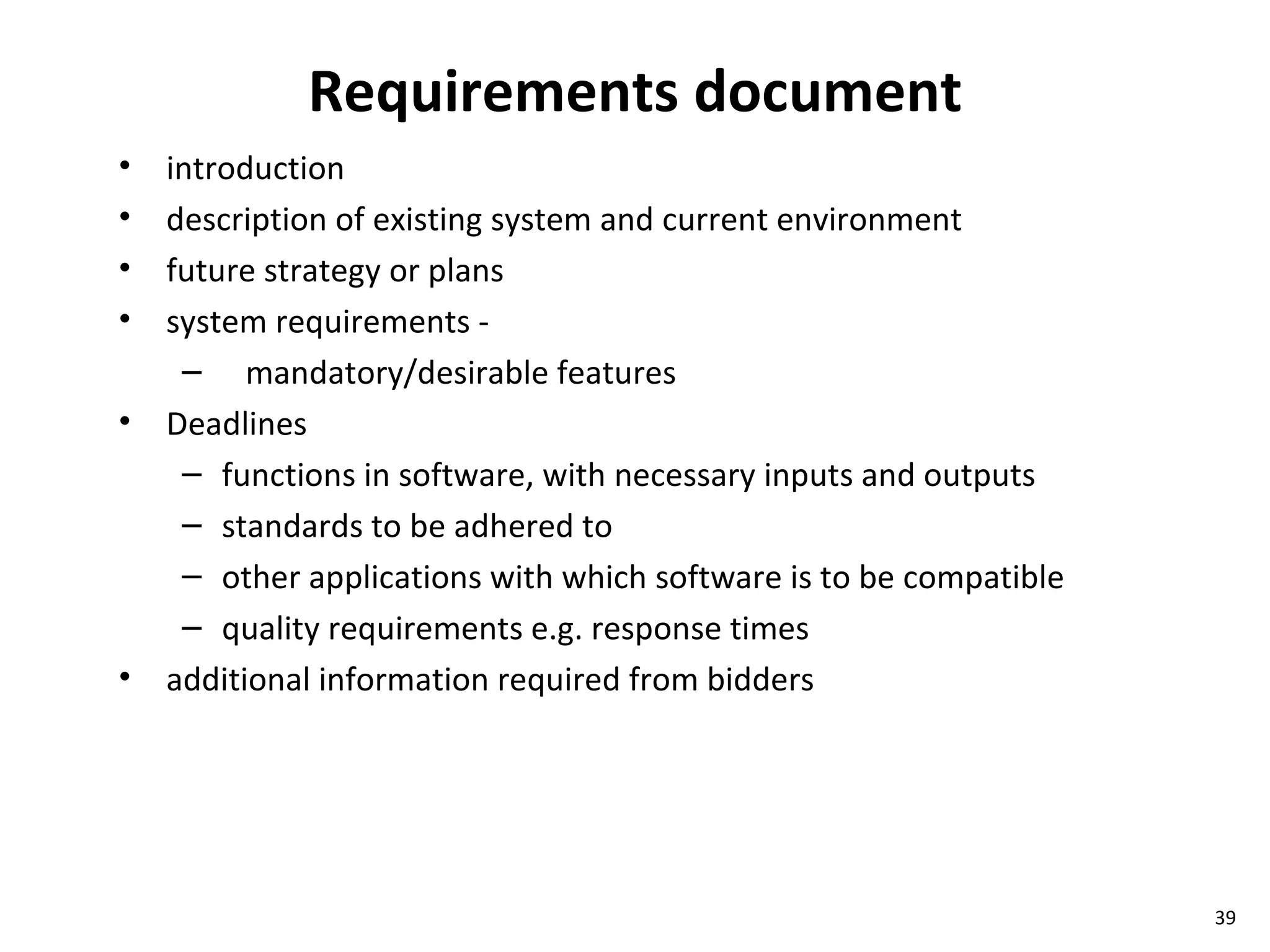 Requirements document introduction description of existing system and current environment future strategy or plans system requirements -  mandatory/desirable features Deadlines functions in software, with necessary inputs and outputs standards to be adhered to  other applications with which software is to be compatible quality requirements e.g. response times additional information required from bidders 