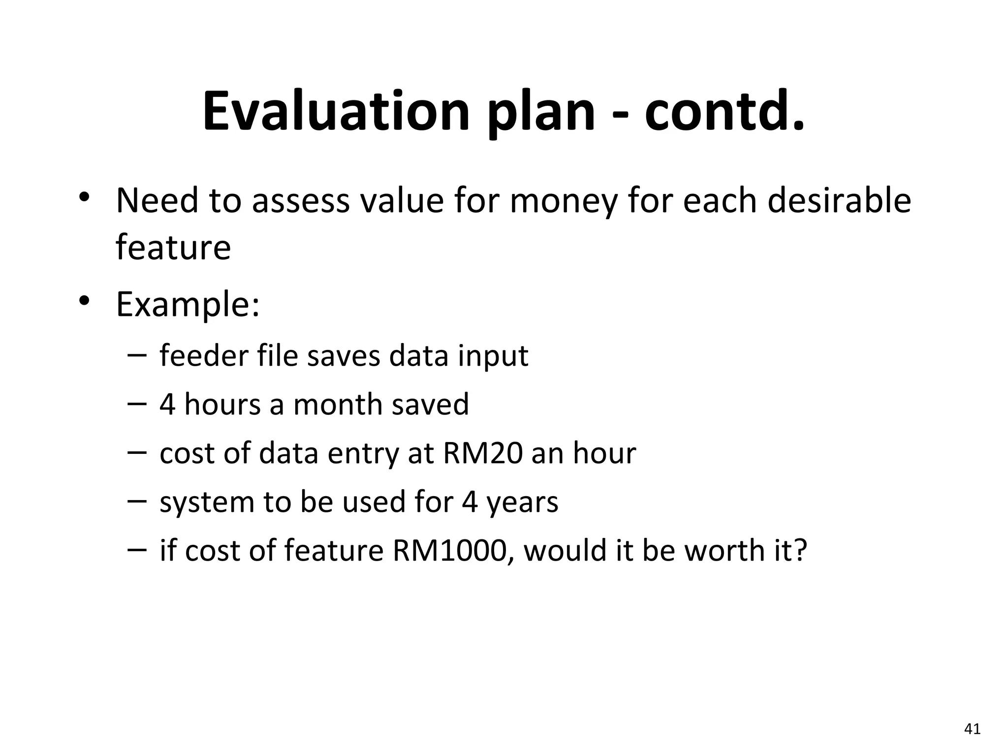 Evaluation plan - contd. Need to assess value for money for each desirable feature Example: feeder file saves data input 4 hours a month saved cost of data entry at RM20 an hour system to be used for 4 years if cost of feature RM1000, would it be worth it? 