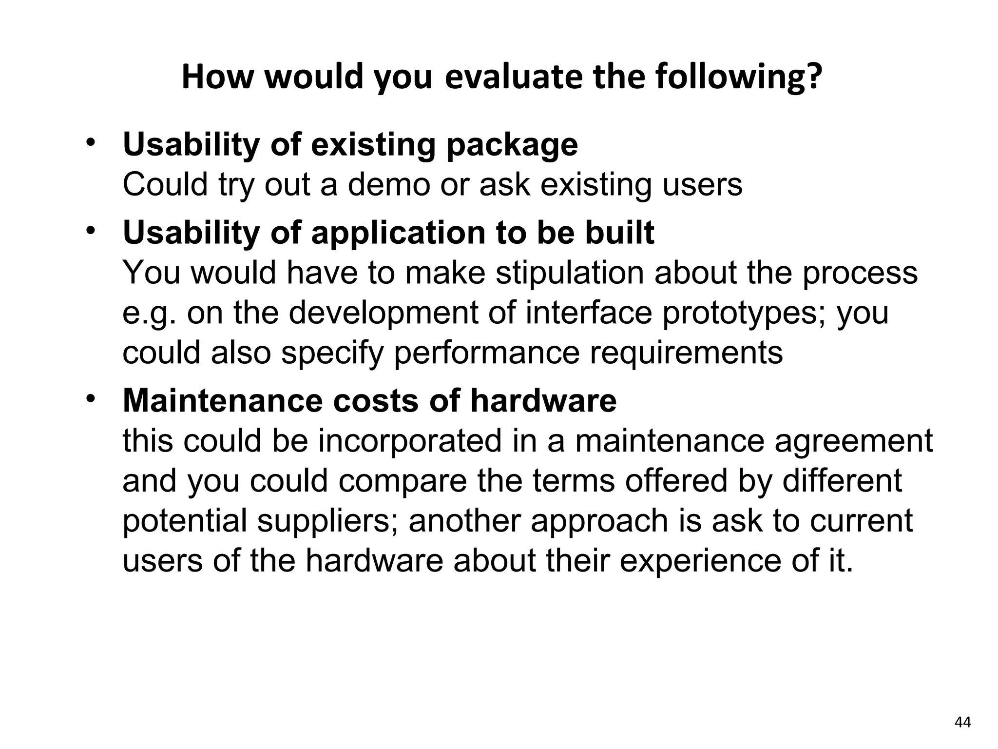How would you   evaluate the following? Usability of existing package Could try out a demo or ask existing users Usability of application to be built You would have to make stipulation about the process e.g. on the development of interface prototypes; you could also specify performance requirements Maintenance costs of hardware this could be incorporated in a maintenance agreement and you could compare the terms offered by different potential suppliers; another approach is ask to current users of the hardware about their experience of it. 
