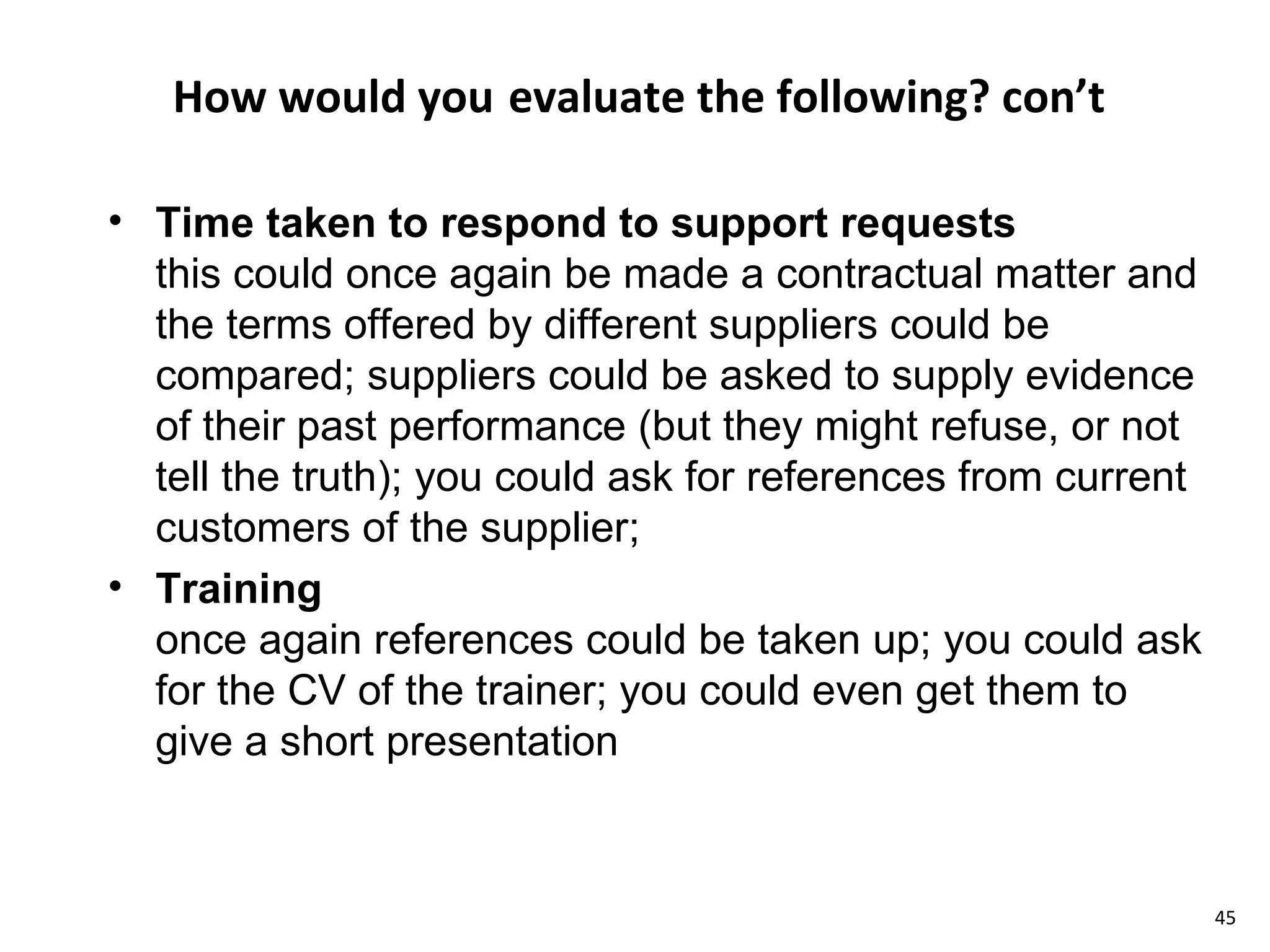How would you   evaluate the following? con’t Time taken to respond to support requests this could once again be made a contractual matter and the terms offered by different suppliers could be compared; suppliers could be asked to supply evidence of their past performance (but they might refuse, or not tell the truth); you could ask for references from current customers of the supplier; Training once again references could be taken up; you could ask for the CV of the trainer; you could even get them to give a short presentation 