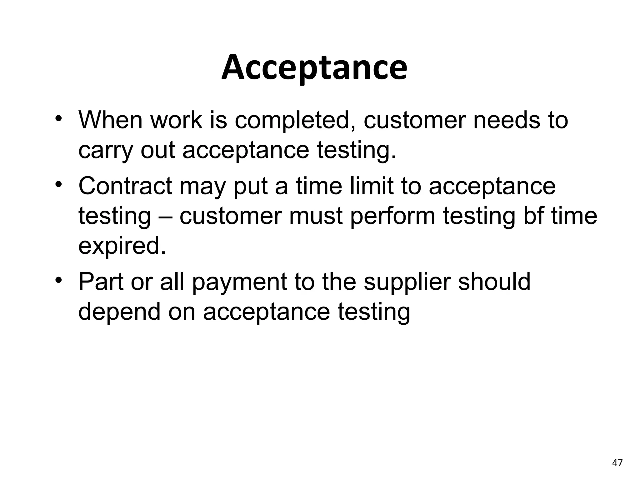 Acceptance When work is completed, customer needs to carry out acceptance testing. Contract may put a time limit to acceptance testing – customer must perform testing bf time expired. Part or all payment to the supplier should depend on acceptance testing 
