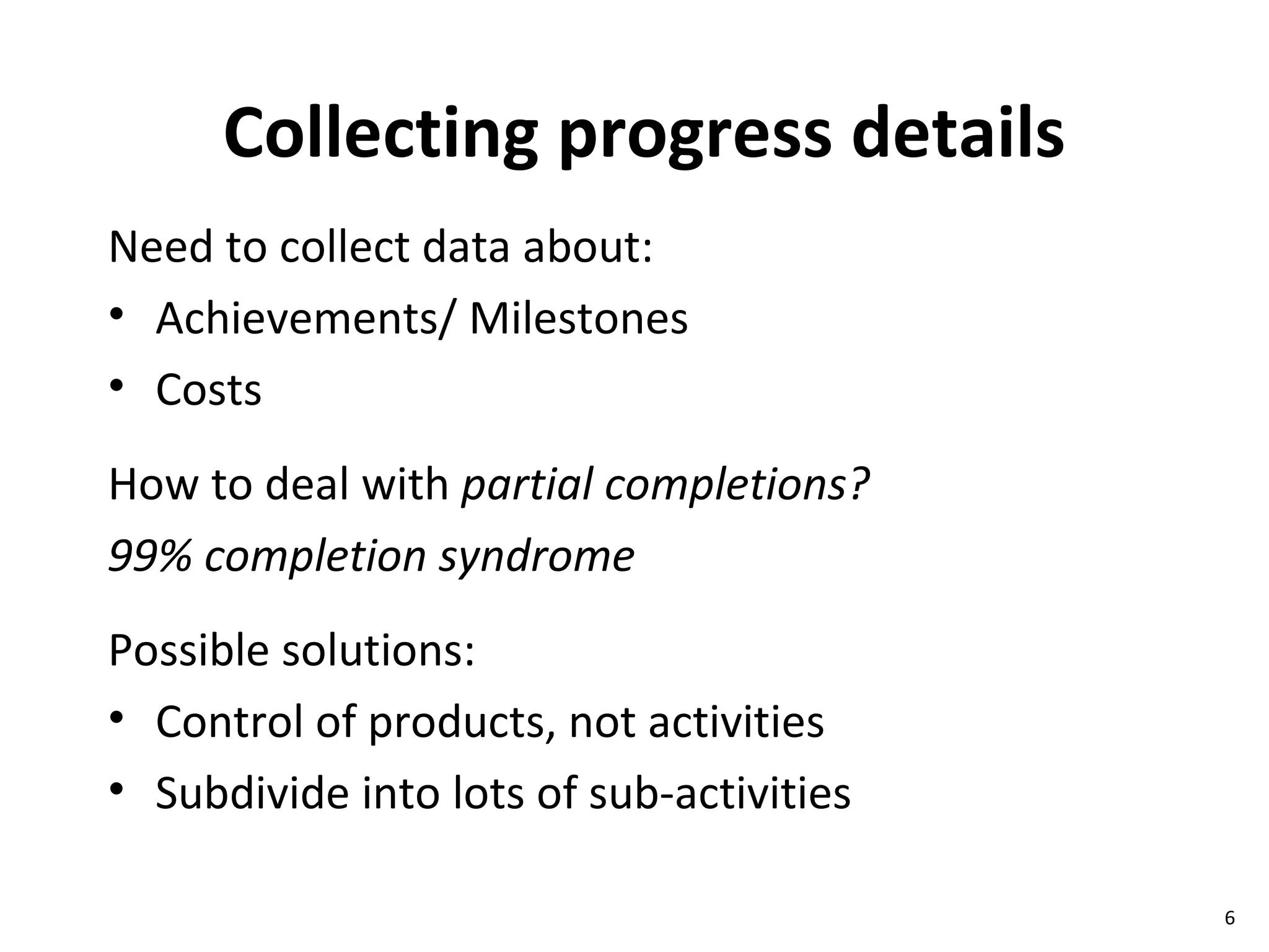 Collecting progress details Need to collect data about: Achievements/ Milestones Costs How to deal with  partial completions? 99% completion syndrome Possible solutions: Control of products, not activities Subdivide into lots of sub-activities 