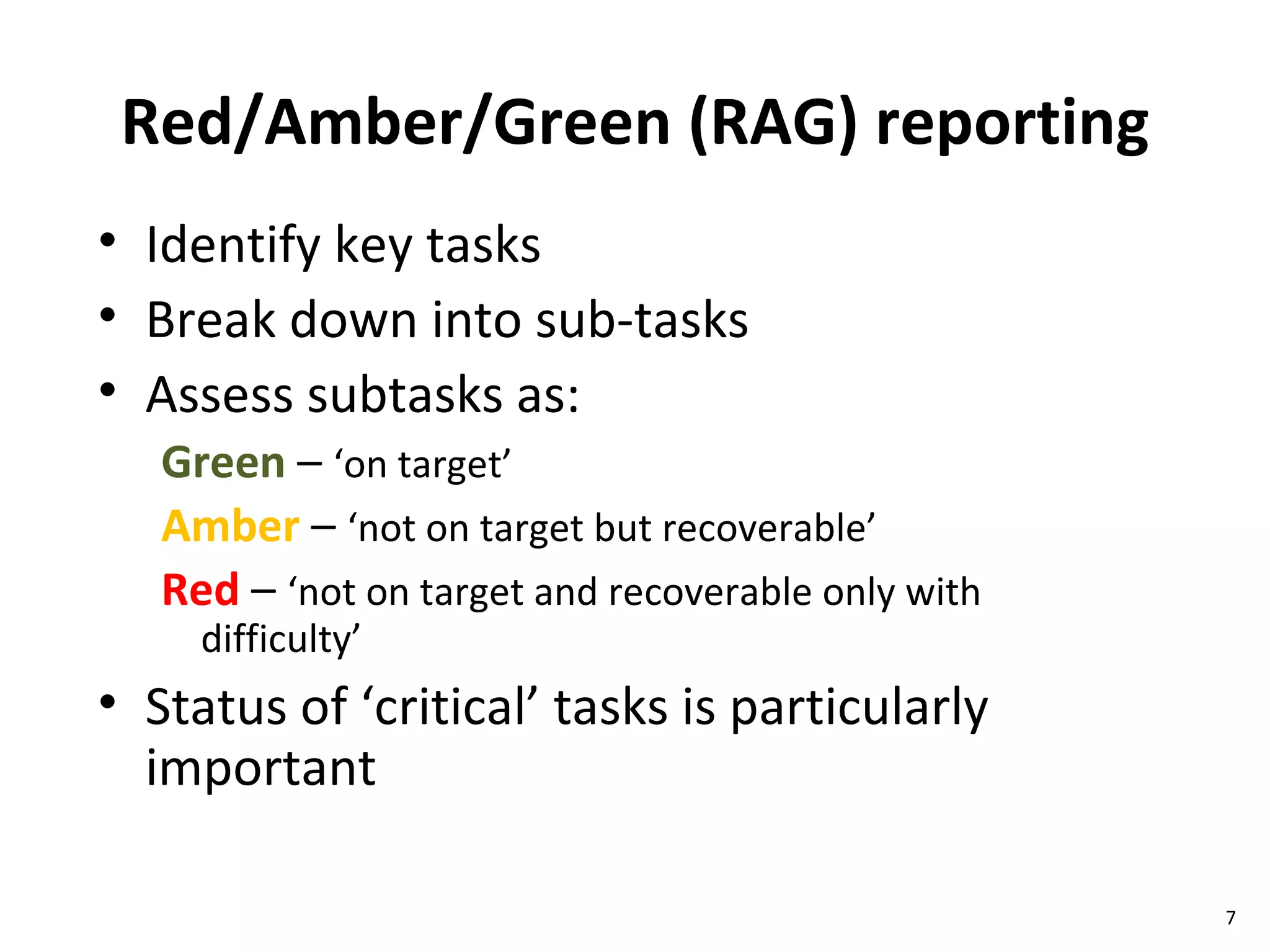 Red/Amber/Green (RAG) reporting Identify key tasks  Break down into sub-tasks Assess subtasks as: Green  –  ‘on target’ Amber  –  ‘not on target but recoverable’ Red  –  ‘not on target and recoverable only with difficulty’ Status of ‘critical’ tasks is particularly important 