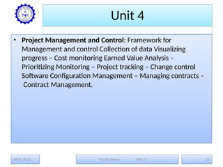 Unit 4
• Project Management and Control: Framework for
Management and control Collection of data Visualizing
progress – Cost monitoring Earned Value Analysis –
Prioritizing Monitoring – Project tracking – Change control
Software Configuration Management – Managing contracts –
Contract Management.
04-05-2023 Faculty Name Unit -2 13
 