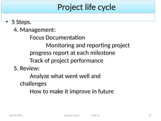 Project life cycle
04-05-2023 Faculty Name Unit -2 17
• 5 Steps.
4. Management:
Focus Documentation
Monitoring and reporting project
progress report at each milestone
Track of project performance
5. Review:
Analyze what went well and
challenges
How to make it improve in future
 