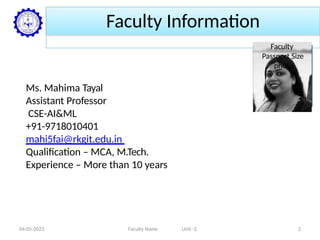 Faculty Information
Ms. Mahima Tayal
Assistant Professor
CSE-AI&ML
+91-9718010401
mahi5fai@rkgit.edu.in
Qualification – MCA, M.Tech.
Experience – More than 10 years
Faculty
Passport Size
photo
04-05-2023 Faculty Name Unit -2 2
 