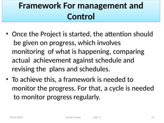 Framework For management and
Control
04-05-2023 Faculty Name Unit -2 21
• Once the Project is started, the attention should
be given on progress, which involves
monitoring of what is happening, comparing
actual achievement against schedule and
revising the plans and schedules.
• To achieve this, a framework is needed to
monitor the progress. For that, a cycle is needed
to monitor progress regularly.
 