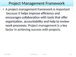 Project Management Framework
04-05-2023 Faculty Name Unit -2 23
• A project management framework is important
because it helps improve efficiency and
encourages collaboration with tools that offer
organization, accountability and help to review
work processes. Project management is a key
factor in achieving success with projects.
 